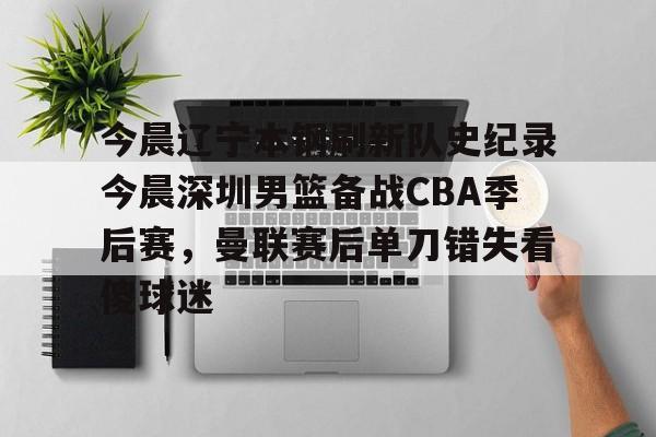 今晨辽宁本钢刷新队史纪录今晨深圳男篮备战CBA季后赛,曼联赛后单刀错失看傻球迷的简单介绍 今晨辽宁本钢刷新队史纪录今晨深圳男篮备战CBA季后赛,曼联赛后单刀错失看傻球迷的简单介绍